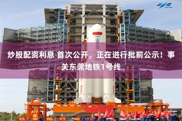 炒股配资利息 首次公开，正在进行批前公示！事关东莞地铁1号线