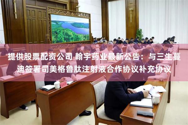 提供股票配资公司 翰宇药业最新公告：与三生蔓迪签署司美格鲁肽注射液合作协议补充协议