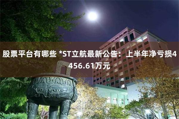 股票平台有哪些 *ST立航最新公告：上半年净亏损4456.61万元