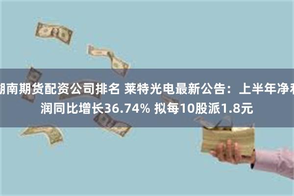 湖南期货配资公司排名 莱特光电最新公告：上半年净利润同比增长36.74% 拟每10股派1.8元