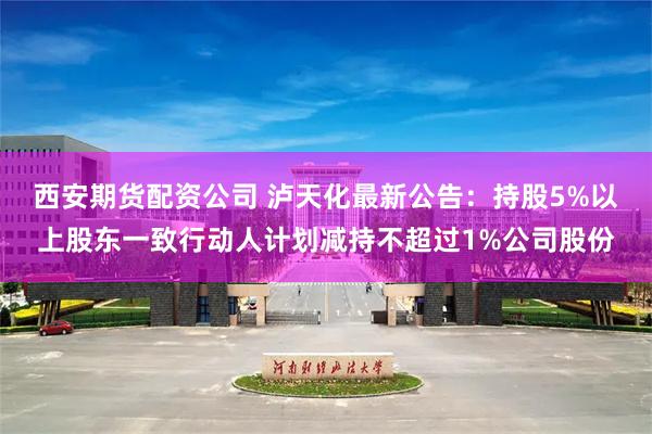 西安期货配资公司 泸天化最新公告:持股5%以上股东一致行动人计划减持不超过1%公司股份