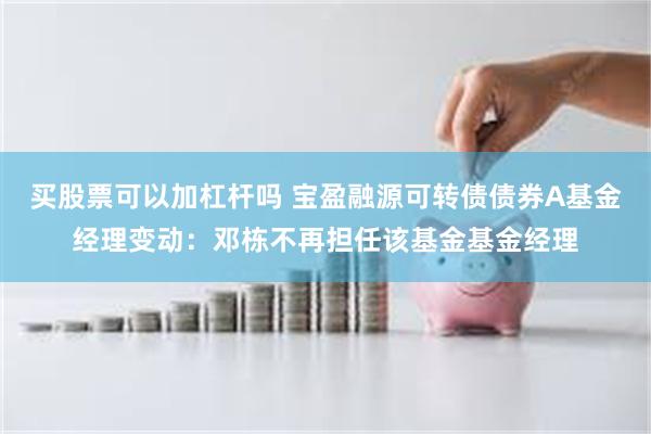 买股票可以加杠杆吗 宝盈融源可转债债券A基金经理变动:邓栋不再担任该基金基金经理