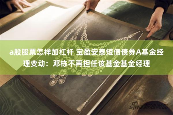a股股票怎样加杠杆 宝盈安泰短债债券A基金经理变动：邓栋不再担任该基金基金经理