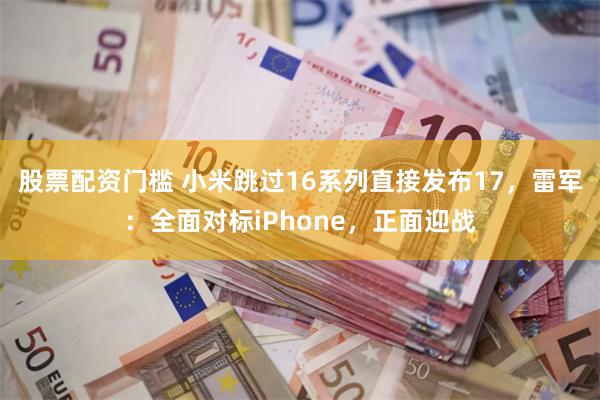 股票配资门槛 小米跳过16系列直接发布17，雷军：全面对标iPhone，正面迎战