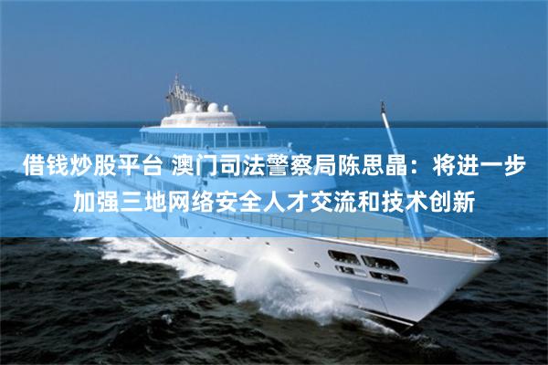 借钱炒股平台 澳门司法警察局陈思晶：将进一步加强三地网络安全人才交流和技术创新