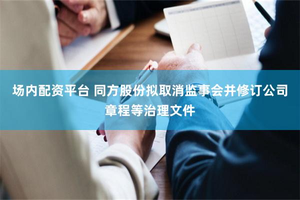 场内配资平台 同方股份拟取消监事会并修订公司章程等治理文件