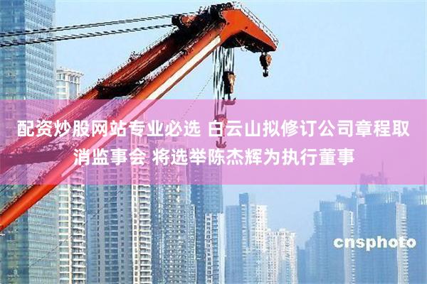 配资炒股网站专业必选 白云山拟修订公司章程取消监事会 将选举陈杰辉为执行董事