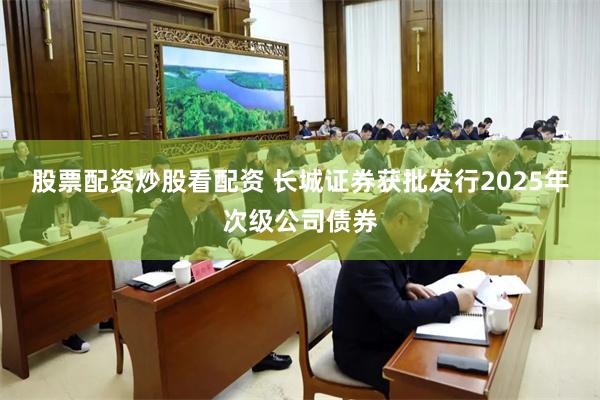股票配资炒股看配资 长城证券获批发行2025年次级公司债券