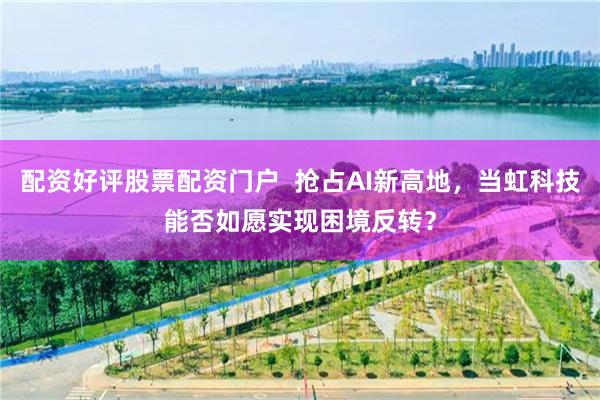 配资好评股票配资门户 抢占AI新高地,当虹科技能否如愿实现困境反转?