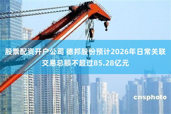 股票配资开户公司 德邦股份预计2026年日常关联交易总额不超过85.28亿元