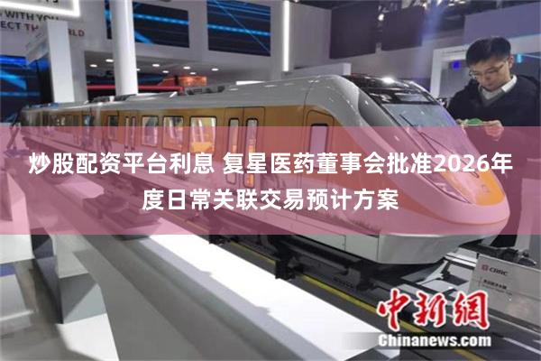 炒股配资平台利息 复星医药董事会批准2026年度日常关联交易预计方案