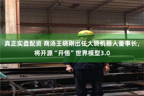 真正实盘配资 商汤王晓刚出任大晓机器人董事长，将开源“开悟”世界模型3.0