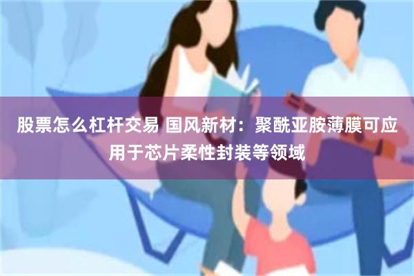 股票怎么杠杆交易 国风新材：聚酰亚胺薄膜可应用于芯片柔性封装等领域