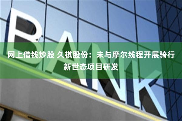 网上借钱炒股 久祺股份：未与摩尔线程开展骑行新世态项目研发