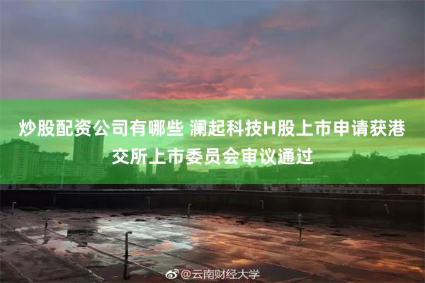 炒股配资公司有哪些 澜起科技H股上市申请获港交所上市委员会审议通过