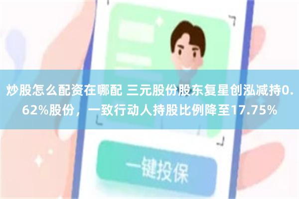 炒股怎么配资在哪配 三元股份股东复星创泓减持0.62%股份,一致行动人持股比例降至17.75%