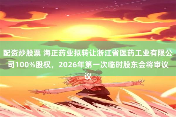 配资炒股票 海正药业拟转让浙江省医药工业有限公司100%股权,2026年第一次临时股东会将审议