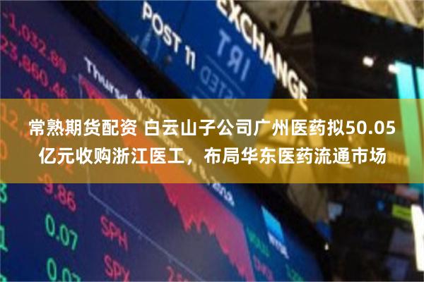 常熟期货配资 白云山子公司广州医药拟50.05亿元收购浙江医工，布局华东医药流通市场