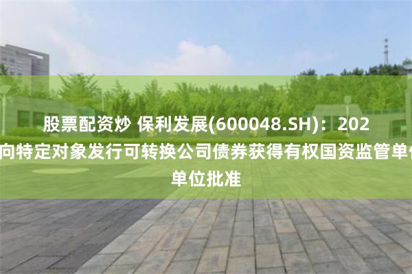 股票配资炒 保利发展(600048.SH)：2025年度向特定对象发行可转换公司债券获得有权国资监管单位批准
