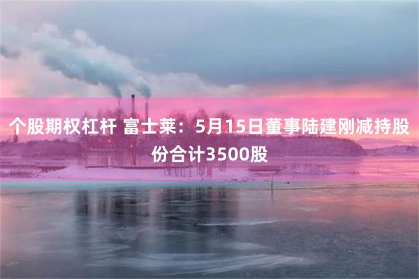 个股期权杠杆 富士莱：5月15日董事陆建刚减持股份合计3500股