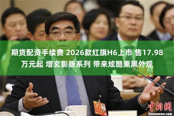 期货配资手续费 2026款红旗H6上市 售17.98万元起 增玄影版系列 带来炫酷熏黑外观