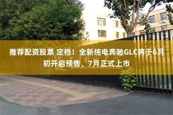 推荐配资股票 定档！全新纯电奔驰GLC将于6月初开启预售、7月正式上市