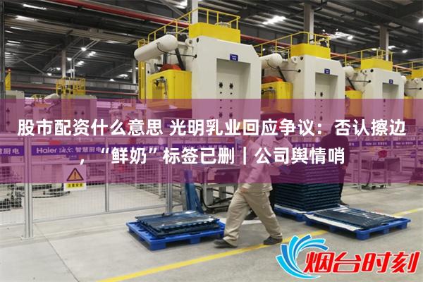 股市配资什么意思 光明乳业回应争议：否认擦边，“鲜奶”标签已删｜公司舆情哨