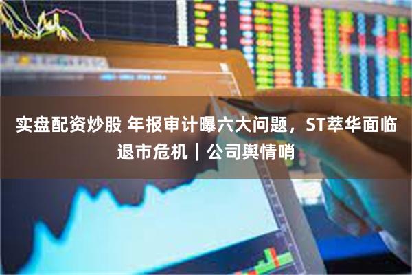实盘配资炒股 年报审计曝六大问题,ST萃华面临退市危机|公司舆情哨