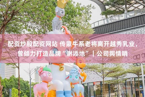 配资炒股配资网站 传蒙牛系老将离开越秀乳业,曾倾力打造品牌“谢添地”|公司舆情哨