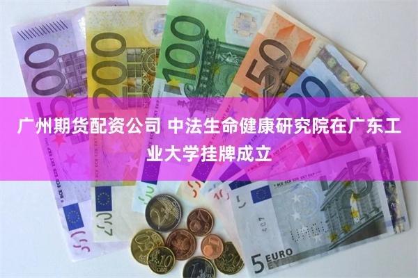 广州期货配资公司 中法生命健康研究院在广东工业大学挂牌成立