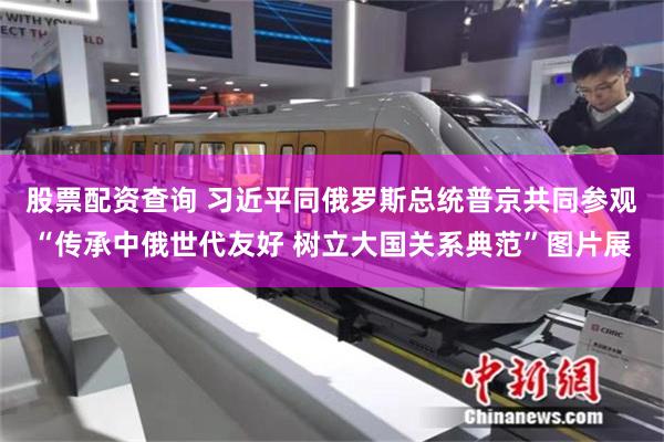 股票配资查询 习近平同俄罗斯总统普京共同参观“传承中俄世代友好 树立大国关系典范”图片展