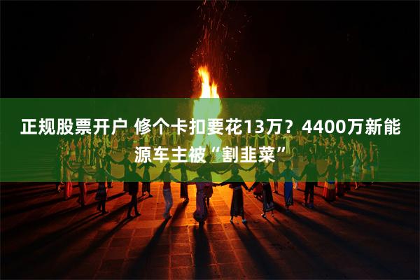 正规股票开户 修个卡扣要花13万？4400万新能源车主被“割韭菜”
