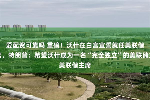 爱配资可靠吗 重磅！沃什在白宫宣誓就任美联储主席，特朗普：希望沃什成为一名“完全独立”的美联储主席