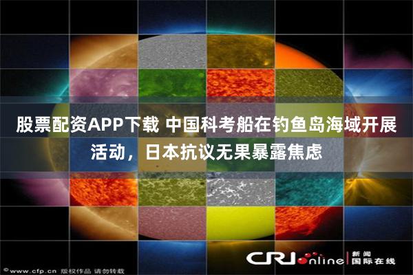 股票配资APP下载 中国科考船在钓鱼岛海域开展活动，日本抗议无果暴露焦虑