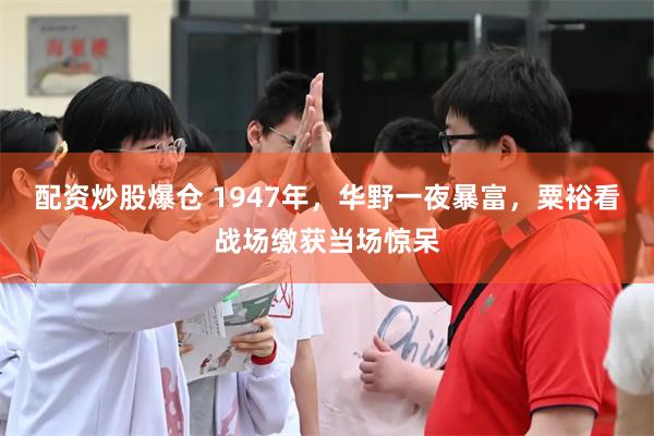 配资炒股爆仓 1947年，华野一夜暴富，粟裕看战场缴获当场惊呆