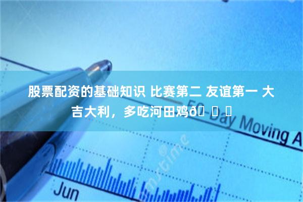 股票配资的基础知识 比赛第二 友谊第一 大吉大利，多吃河田鸡🐔