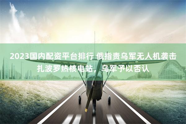 2023国内配资平台排行 俄指责乌军无人机袭击扎波罗热核电站，乌军予以否认