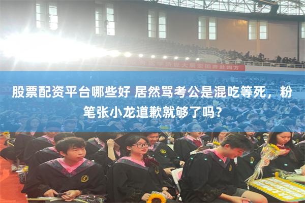股票配资平台哪些好 居然骂考公是混吃等死,粉笔张小龙道歉就够了吗?