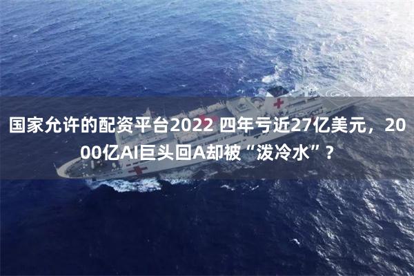 国家允许的配资平台2022 四年亏近27亿美元，2000亿AI巨头回A却被“泼冷水”？