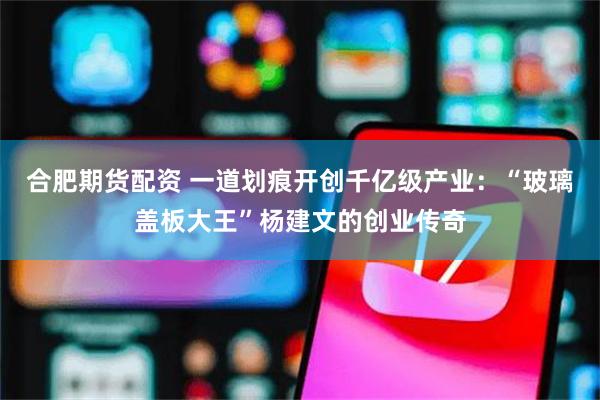 合肥期货配资 一道划痕开创千亿级产业：“玻璃盖板大王”杨建文的创业传奇