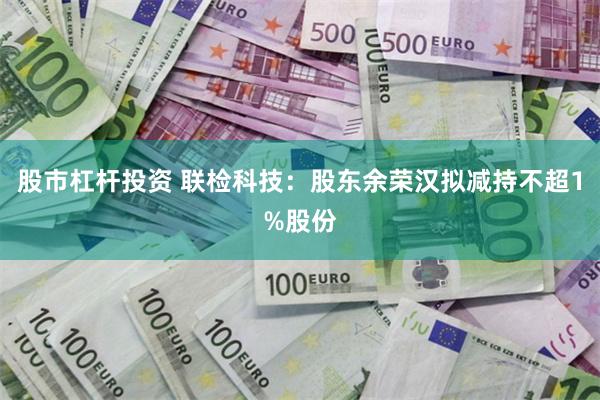 股市杠杆投资 联检科技:股东余荣汉拟减持不超1%股份