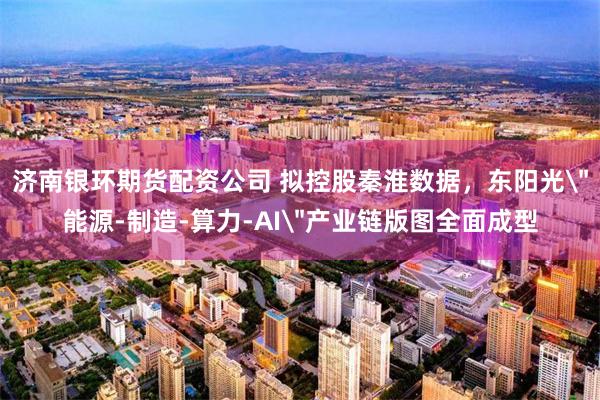 济南银环期货配资公司 拟控股秦淮数据,东阳光