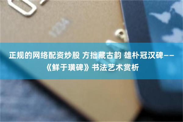正规的网络配资炒股 方拙藏古韵 雄朴冠汉碑——《鲜于璜碑》书法艺术赏析