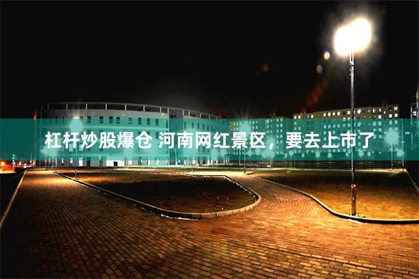 杠杆炒股爆仓 河南网红景区，要去上市了