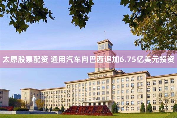 太原股票配资 通用汽车向巴西追加6.75亿美元投资