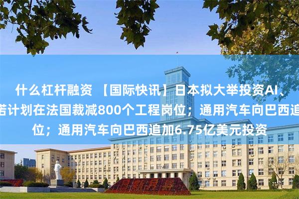 什么杠杆融资 【国际快讯】日本拟大举投资AI、半导体等产业；雷诺计划在法国裁减800个工程岗位；通用汽车向巴西追加6.75亿美元投资
