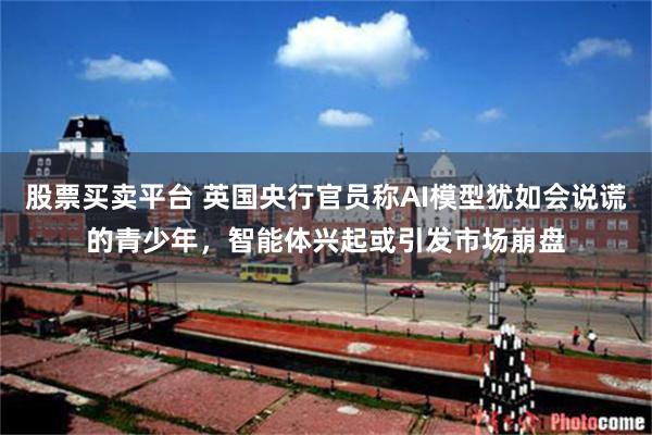 股票买卖平台 英国央行官员称AI模型犹如会说谎的青少年，智能体兴起或引发市场崩盘