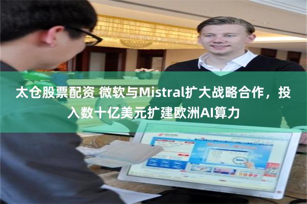 太仓股票配资 微软与Mistral扩大战略合作，投入数十亿美元扩建欧洲AI算力