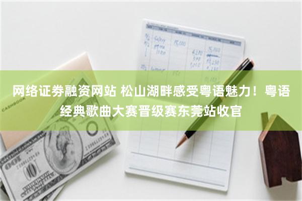 网络证劵融资网站 松山湖畔感受粤语魅力!粤语经典歌曲大赛晋级赛东莞站收官