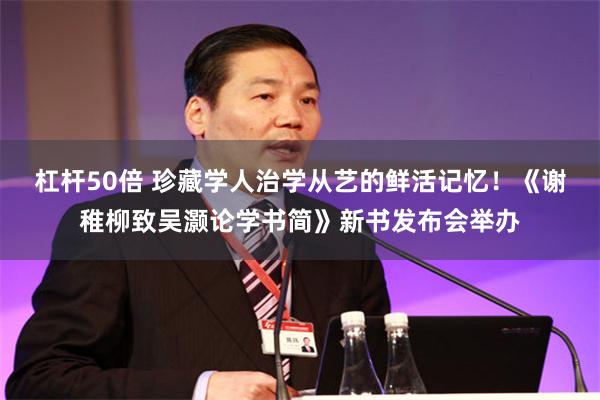 杠杆50倍 珍藏学人治学从艺的鲜活记忆!《谢稚柳致吴灏论学书简》新书发布会举办